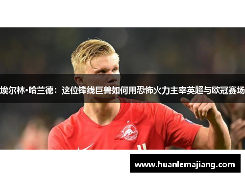 埃尔林·哈兰德:这位锋线巨兽如何用恐怖火力主宰英超与欧冠赛场 埃尔林·哈兰德:这位锋线巨兽如何用恐怖火力主宰英超与欧冠赛场