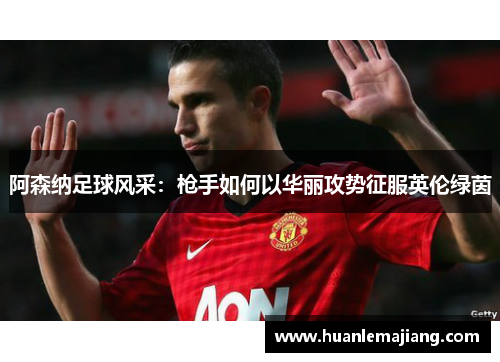 阿森纳足球风采:枪手如何以华丽攻势征服英伦绿茵 阿森纳足球风采:枪手如何以华丽攻势征服英伦绿茵